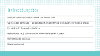 Mudanças no tratamento da IRA nos últimos anos.
Os métodos contínuos → Estabilidade hemodinâmica e um aporte nutricional eficaz.
Por definição 3 métodos dialíticos
Hemodiálise (HD) convencional, intermitente (4 a 6 h, SLED)
Hemofiltração contínua
Diálise peritoneal
Introdução
 