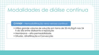 • Utiliza grande volume de solução em torno de 35 mL/Kg/h nas 24
h do dia entre dialisante e reposição
• Membrana – alta permeabilidade.
• Difusão, Ultrafiltração e Convecção
CVVHDF – Hemodiafiltração veno-venosa continua
Modalidades de diálise contínua
 