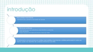 Hemodiálise intermitente
•membranas de cuprofano e de acetato de celulose.
Técnicas continuas
•Membranas que usam polisulfonas, poliacrilonitrito ou poliamido.
•Mais permeáveis
•Maior Clearance de moléculas de peso molecular médio.
O tratamento convencional com diálise (hemodiálise intermitente e diálise peritoneal) é cada vez
menos usado nos doentes de cuidados intensivos com IRA.
introdução
 