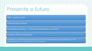TRRC – técnica ótima
Anticoagulação flexível.
Substituição de fluidos → o estado hemodinâmico do doente.
Suporte nutricional adequado
Antibióticos monitorados levando em conta os clearances das substâncias e com
monitorização dos níveis séricos dos fármacos.
Presente e futuro
 
