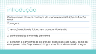 Cada vez mais técnicas continuas são usadas em substituição da função
renal.
Vantagens:
1) remoção rápida de fluidos, sem provocar hipotensão
2) controle rápido e mantido da uremia
3) permitem a administração de grandes quantidades de fluidos, como por
exemplo na nutrição parenteral, drogas vasoativas, derivados do sangue.
introdução
 