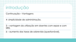 Continuação – Vantagens
4- simplicidade de administração.
5 – vantagem da utilização em doentes com sepse e com
SRIS.
6 – aumento das taxas de sobrevida (questionável).
introdução
 