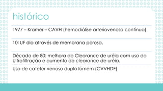 1977 – Kramer – CAVH (hemodiálise arteriovenosa contínua).
10l UF dia através de membrana porosa.
Década de 80: melhora do Clearance de uréia com uso da
Ultrafiltração e aumento do clearance de uréia.
Uso de cateter venoso duplo lúmem (CVVHDF)
histórico
 