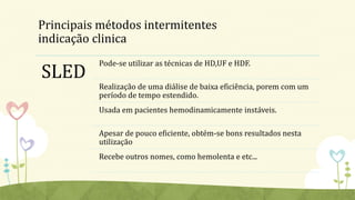 Principais métodos intermitentes
indicação clinica
SLED
Pode-se utilizar as técnicas de HD,UF e HDF.
Realização de uma diálise de baixa eficiência, porem com um
período de tempo estendido.
Usada em pacientes hemodinamicamente instáveis.
Apesar de pouco eficiente, obtém-se bons resultados nesta
utilização
Recebe outros nomes, como hemolenta e etc...
 