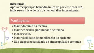 Introdução
Após a recuperação hemodinâmica do paciente com IRA,
indica-se o inicio do uso da hemodiálise intermitente.
Vantagens:
• Maior domínio da técnica.
• Maior eficiência por unidade de tempo
• Menor custo.
• Maior facilidade de mobilização do paciente
• Não exige a necessidade de anticoagulação contínua
 