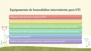 Equipamento de hemodiálise intermitente para UTI
Máquina que permita a técnica HDF.
Sistema que permite a circulação do sangue no sistema extracorpóreo.
Preparo do dialisato e fornecimento de solução de reposição online.
Presença de filtros que garantam esterilidade à solução de reposição.
Equipamento móvel.
Diálise com tampão bicarbonato (preferencias em pó).
 