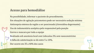 Acesso para hemodiálise
Na possibilidade, informar o paciente do procedimento.
Em situações de agitação psicomotora pode ser necessário sedação mínima
Antissepsia extensa da região a ser puncionada (clorexidina degermante)
Uso de indumentária asséptica pelo responsável pela punção
Gorros e mascara por toda a equipe
Realizada sob anestesia local com Lidocaína 2% sem vasoconstrictor.
A falha do cateterização se dá entre 5 a 10%.
Dor ocorre em 35 a 40% dos casos
 