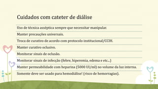 Cuidados com cateter de diálise
Uso de técnica asséptica sempre que necessitar manipular.
Manter precauções universais.
Troca de curativo de acordo com protocolo institucional/CCIH.
Manter curativo oclusivo.
Monitorar sinais de oclusão.
Monitorar sinais de infecção (febre, hiperemia, edema e etc...)
Manter permeabilidade com heparina (5000 UI/ml) no volume da luz interna.
Somente deve ser usado para hemodiálise! (risco de hemorragias).
 