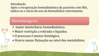 Introdução
Após a recuperação hemodinâmica do paciente com IRA,
indica-se o inicio do uso da hemodiálise intermitente.
Desvantagens:
• maior intolerância hemodinâmica.
• Maior restrição a retirada e líquidos.
• O processo é menos fisiológico.
• Ocorre maior flutuação no nível dos metabólitos.
 