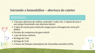 Iniciando a hemodiálise – abertura do cateter
MATERIAIS:
• 1 kit para abertura de catéter, contendo 1 cuba rim, 1 cúpula de inox e
um campo fenestrado com abertura lateral.
• 1 tubo de ensaio para coleta de sangue para a dosagem de ureia pré-
diálise.
• Pacotes de compressa de gaze estéril.
• 1 par de luvas estéreis.
• Seringa de 3 ml.
• Seringa de 5 ml.
• 1 frasco de Solução antisséptica de clorexidina alcoólica 0,5%.
 