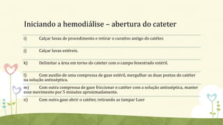 Iniciando a hemodiálise – abertura do cateter
i) Calçar luvas de procedimento e retirar o curativo antigo do catéter.
j) Calçar luvas estéreis.
k) Delimitar a área em torno do cateter com o campo fenestrado estéril.
l) Com auxilio de uma compressa de gaze estéril, mergulhar as duas pontas do catéter
na solução antisséptica.
m) Com outra compressa de gaze friccionar o catéter com a solução antisséptica, manter
esse movimento por 5 minutos aproximadamente.
n) Com outra gaze abrir o catéter, retirando as tampar Luer
 