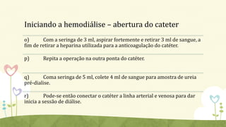 Iniciando a hemodiálise – abertura do cateter
o) Com a seringa de 3 ml, aspirar fortemente e retirar 3 ml de sangue, a
fim de retirar a heparina utilizada para a anticoagulação do catéter.
p) Repita a operação na outra ponta do catéter.
q) Coma seringa de 5 ml, colete 4 ml de sangue para amostra de ureia
pré-dialise.
r) Pode-se então conectar o catéter a linha arterial e venosa para dar
inicia a sessão de diálise.
 