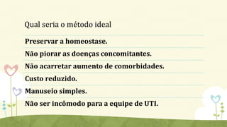 Qual seria o método ideal
Preservar a homeostase.
Não piorar as doenças concomitantes.
Não acarretar aumento de comorbidades.
Custo reduzido.
Manuseio simples.
Não ser incômodo para a equipe de UTI.
 