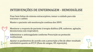 INTERVENÇÕES DE ENFERMAGEM - HEMODIÁLISE
Fixar bem linhas do sistema extracorpóreo, tomar o cuidado para não
tracionar o catéter.
Manter o paciente sob monitoração contínua dos SSVV.
Monitorar a resposta do paciente à terapia dialítica (FR, sudorese, agitação,
dessincronia com respirador).
Administrar o anticoagulante conforme Prescrição ou protocolo
institucional.
Ajustar os parâmetros de acordo com a prescrição a fim de obter resultado
satisfatório quanto ao KT/V (fluxo de sangue, UF, reposição).
 