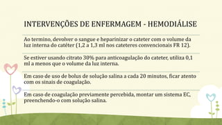 INTERVENÇÕES DE ENFERMAGEM - HEMODIÁLISE
Ao termino, devolver o sangue e heparinizar o cateter com o volume da
luz interna do catéter (1,2 a 1,3 ml nos cateteres convencionais FR 12).
Se estiver usando citrato 30% para anticoagulação do cateter, utiliza 0,1
ml a menos que o volume da luz interna.
Em caso de uso de bolus de solução salina a cada 20 minutos, ficar atento
com os sinais de coagulação.
Em caso de coagulação previamente percebida, montar um sistema EC,
preenchendo-o com solução salina.
 