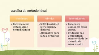 escolha do método ideal
contínuos
• Pacientes com
instabilidade
hemodinâmica
Híbridos
• SLED (sustained
low efficiency
dialisys)
• Alternativa para
falta de recursos
intermitentes
• Podem ser
usados em casos
graves.
• Evidência não
demonstram
superioridade de
um método
sobre o outro
 