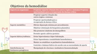 Objetivos da hemodiálise
Suporte ao organismo Propiciar suporte à função dos outros órgãos e sistemas Propiciar
oportunidade para a recuperação da doença crítica
Propiciar suporte à função dos
outros órgãos e sistemas
Propiciar oportunidade para a
recuperação da doença crítica
Suporte metabólico Ofertar depuração mínima por procedimento
Objetivar otimização da bioquímica plasmática
Não promover síndrome de desequilíbrio
Permitir aporte calórico-proteico
Suporte hídrico/volêmico Evitar hipervolemia e hiper-hidratação.
Evitar hipovolemia e instabilidade hemodinâmica
Manter ou estabilizar os parâmetros hemodinâmicos
Controlar o balanço hídrico de acordo com as necessidades de aporte
Interferências em
fenômenos patogênicos
Manipulação de citocinas e mediadores Imunomodulação
 