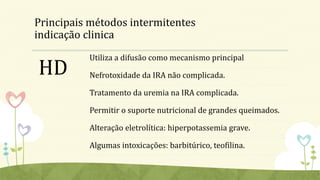 Principais métodos intermitentes
indicação clinica
HD
Utiliza a difusão como mecanismo principal
Nefrotoxidade da IRA não complicada.
Tratamento da uremia na IRA complicada.
Permitir o suporte nutricional de grandes queimados.
Alteração eletrolítica: hiperpotassemia grave.
Algumas intoxicações: barbitúrico, teofilina.
 
