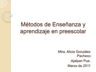 Métodos de Enseñanza y aprendizaje en preescolar Mtra. Alicia González Pacheco Ajalpan Pue. Marzo de 2011 
