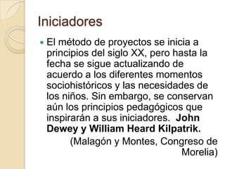 IniciadoresEl método de proyectos se inicia a principios del siglo XX, pero hasta la fecha se sigue actualizando de acuerdo a los diferentes momentos sociohistóricos y las necesidades de los niños. Sin embargo, se conservan aún los principios pedagógicos que inspirarán a sus iniciadores.  John Dewey y William Heard Kilpatrik.(Malagón y Montes, Congreso de Morelia)