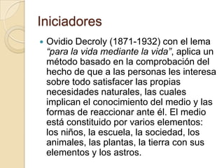 IniciadoresOvidio Decroly (1871-1932) con el lema “para la vida mediante la vida”, aplica un método basado en la comprobación del hecho de que a las personas les interesa sobre todo satisfacer las propias necesidades naturales, las cuales implican el conocimiento del medio y las formas de reaccionar ante él. El medio está constituido por varios elementos: los niños, la escuela, la sociedad, los animales, las plantas, la tierra con sus elementos y los astros. 
