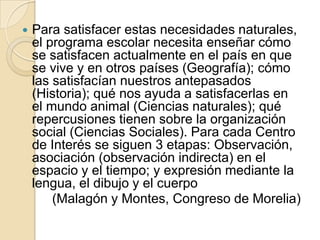Para satisfacer estas necesidades naturales, el programa escolar necesita enseñar cómo se satisfacen actualmente en el país en que se vive y en otros países (Geografía); cómo las satisfacían nuestros antepasados (Historia); qué nos ayuda a satisfacerlas en el mundo animal (Ciencias naturales); qué repercusiones tienen sobre la organización social (Ciencias Sociales). Para cada Centro de Interés se siguen 3 etapas: Observación, asociación (observación indirecta) en el espacio y el tiempo; y expresión mediante la lengua, el dibujo y el cuerpo (Malagón y Montes, Congreso de Morelia)