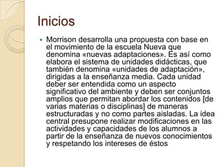 IniciosMorrison desarrolla una propuesta con base en el movimiento de la escuela Nueva que denomina «nuevas adaptaciones». Es así como elabora el sistema de unidades didácticas, que también denomina «unidades de adaptación», dirigidas a la enseñanza media. Cada unidad deber ser entendida como un aspecto significativo del ambiente y deben ser conjuntos amplios que permitan abordar los contenidos [de varias materias o disciplinas] de maneras estructuradas y no como partes aisladas. La idea central presupone realizar modificaciones en las actividades y capacidades de los alumnos a partir de la enseñanza de nuevos conocimientos y respetando los intereses de éstos