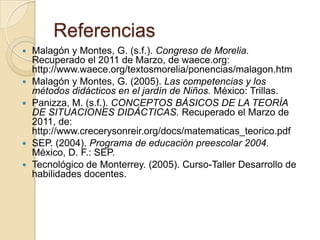 Referencias Malagón y Montes, G. (s.f.). Congreso de Morelia. Recuperado el 2011 de Marzo, de waece.org: http://www.waece.org/textosmorelia/ponencias/malagon.htmMalagóny Montes, G. (2005). Las competencias y los métodos didácticos en el jardín de Niños. México: Trillas.Panizza, M. (s.f.). CONCEPTOS BÁSICOS DE LA TEORÍA DE SITUACIONES DIDÁCTICAS. Recuperado el Marzo de 2011, de: http://www.crecerysonreir.org/docs/matematicas_teorico.pdf SEP. (2004). Programa de educación preescolar 2004. México, D. F.: SEP.Tecnológico de Monterrey. (2005). Curso-Taller Desarrollo de habilidades docentes. 