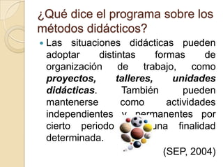 ¿Qué dice el programa sobre los métodos didácticos?Las situaciones didácticas pueden adoptar distintas formas de organización de trabajo, como proyectos, talleres, unidades didácticas. También pueden mantenerse como actividades independientes y permanentes por cierto periodo con una finalidad determinada.(SEP, 2004)