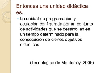 Entonces una unidad didáctica es..La unidad de programación y actuación configurada por un conjunto de actividades que se desarrollan en un tiempo determinado para la consecución de ciertos objetivos didácticos.(Tecnológico de Monterrey, 2005)