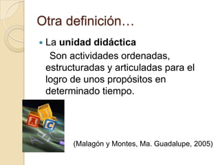 Otra definición…La unidad didáctica    Son actividades ordenadas, estructuradas y articuladas para el logro de unos propósitos en determinado tiempo.(Malagóny Montes, Ma. Guadalupe, 2005)
