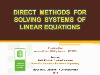 DIRECT  METHODS  FOR SOLVING  SYSTEMS  OF LINEAR EQUATIONS Presented by: Acosta CreusMileidy Lorena    2073699 Teacher: Ph.D. Eduardo Carrillo Zambrano Numerical Methods in Petroleum Engineering INDUSTRIAL UNIVERSITY OF SANTANDER 2010 