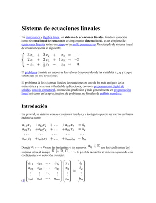 Sistema de ecuaciones lineales<br />En matemática y álgebra lineal, un sistema de ecuaciones lineales, también conocido como sistema lineal de ecuaciones o simplemente sistema lineal, es un conjunto de ecuaciones lineales sobre un cuerpo o un anillo conmutativo. Un ejemplo de sistema lineal de ecuaciones sería el siguiente:<br />El problema consiste en encontrar los valores desconocidos de las variables x1, x2 y x3 que satisfacen las tres ecuaciones.<br />El problema de los sistemas lineales de ecuaciones es uno de los más antiguos de la matemática y tiene una infinidad de aplicaciones, como en procesamiento digital de señales, análisis estructural, estimación, predicción y más generalmente en programación lineal así como en la aproximación de problemas no lineales de análisis numérico.<br />Introducción<br />En general, un sistema con m ecuaciones lineales y n incógnitas puede ser escrito en forma ordinaria como:<br />Donde son las incógnitas y los números son los coeficientes del sistema sobre el cuerpo . Es posible reescribir el sistema separando con coeficientes con notación matricial:<br />(1) <br />Si representamos cada matriz con una única letra obtenemos:<br />Donde A es una matriz m por n, x es un vector columna de longitud n y b es otro vector columna de longitud m. El sistema de eliminación de Gauss-Jordan se aplica a este tipo de sistemas, sea cual sea el cuerpo del que provengan los coeficientes.<br />Sistemas lineales reales<br />En esta sección se analizan las propiedades de los sistemas de ecuaciones lineales sobre el cuerpo , es decir, los sistemas lineales en los coeficientes de las ecuaciones son números reales.<br />Representación gráfica<br />La intersección de dos planos no paralelos es una recta.<br />Un sistema con incógnitas se puede representar en el n-espacio correspondiente.<br />En los sistemas con 2 incógnitas, el universo de nuestro sistema será el plano bidimensional, mientras que cada una de las ecuaciones será representada por una recta, si es lineal, o por una curva, si no lo es. La solución será el punto (o línea) donde intersecten todas las rectas y curvas que representan a las ecuaciones. Si no existe ningún punto en el que intersecten al mismo tiempo todas las líneas, el sistema es incompatible, o lo que es lo mismo, no tiene solución.<br />Tipos de sistemas<br />Los sistemas de ecuaciones se pueden clasificar según el número de soluciones que pueden presentar. De acuerdo con ese caso se pueden presentar los siguientes casos:<br />Sistema incompatible si no tiene ninguna solución.<br />Sistema compatible si tiene alguna solución, en este caso además puede distinguirse entre: <br />Sistema compatible determinado cuando tiene un número finito de soluciones.<br />Sistema compatible indeterminado cuando admite un conjunto infinito de soluciones.<br />Quedando así la clasificación:<br />Los sistemas incompatibles geométricamente se caracterizan por (hiper)planos o rectas que se cruzan sin cortarse. Los sistemas compatibles determinados se caracterizan por un conjunto de (hiper)planos o rectas que se cortan en un único punto. Los sistemas compatibles indeterminados se caracterizan por (hiper)planos que se cortan a lo largo de una recta [o más generalmente un hiperplano de dimensión menor]. Desde un punto de vista algebraico los sistemas compatibles determinados se caracterizan porque el determinante de la matriz es diferente de cero:<br />Sistemas compatibles indeterminados<br />Un sistema sobre un cuerpo K es compatible indeterminado cuando posee un número infinito de soluciones. Por ejemplo, el siguiente sistema:<br />Tanto la primera como la segunda ecuación se corresponden con la recta cuya pendiente es y que pasa por el punto , por lo que ambas intersecan en todos los puntos de dicha recta. El sistema es compatible por haber solución o intersección entre las rectas, pero es indeterminado al ocurrir esto en infinitos puntos.<br />En este tipo de sistemas, la solución genérica consiste en expresar una o más variables como función matemática del resto. En los sistemas lineales compatibles indeterminados, al menos una de sus ecuaciones se puede hallar como combinación lineal del resto, es decir, es linealmente dependiente.<br />Una condición necesaria para que un sistema sea compatible indeterminado es que el determinante de la matriz del sistema sea cero (y por tanto uno de sus autovalores será 0):<br />De hecho, de las dos condiciones anteriores se desprende, que el conjunto de soluciones de un sistema compatible indeterminado es un subespacio vectorial. Y la dimensión de ese espacio vectorial coincidirá con la multiplicidad geométrica del autovalor cero.<br />Sistemas incompatibles<br />De un sistema se dice que es incompatible cuando no presenta ninguna solución. Por ejemplo, supongamos el siguiente sistema:<br />Las ecuaciones se corresponden gráficamente con dos rectas, ambas con la misma pendiente, Al ser paralelas, no se cortan en ningún punto, es decir, no existe ningún valor que satisfaga a la vez ambas ecuaciones.<br />Matemáticamente un sistema de estos es incompatible cuando el rango de la matriz del sistema es inferior al rango de la matriz ampliada. Una condición necesaria para que esto suceda es que el determinante de la matriz del sistema sea cero:<br /> Métodos de resolución<br />Sustitución<br />El método de sustitución consiste en despejar en una de las ecuaciones cualquier incógnita, preferiblemente la que tenga menor coeficiente, para, a continuación, sustituirla en otra ecuación por su valor.<br />En caso de sistemas con más de dos incógnitas, la seleccionada debe ser sustituida por su valor equivalente en todas las ecuaciones excepto en la que la hemos despejado. En ese instante, tendremos un sistema con una ecuación y una incógnita menos que el inicial, en el que podemos seguir aplicando este método reiteradamente. Por ejemplo, supongamos que queremos resolver por sustitución este sistema:<br />En la primera ecuación, seleccionamos la incógnita por ser la de menor coeficiente y que posiblemente nos facilite más las operaciones, y la despejamos, obteniendo la siguiente ecuación.<br />El siguiente paso será sustituir cada ocurrencia de la incógnita en la otra ecuación, para así obtener una ecuación donde la única incógnita sea la .<br />Al resolver la ecuación obtenemos el resultado , y si ahora sustituimos esta incógnita por su valor en alguna de las ecuaciones originales obtendremos , con lo que el sistema queda ya resuelto.<br />Igualación<br />El método de igualación se puede entender como un caso particular del método de sustitución en el que se despeja la misma incógnita en dos ecuaciones y a continuación se igualan entre sí la parte derecha de ambas ecuaciones.<br />Tomando el mismo sistema utilizado como ejemplo para el método de sustitución, si despejamos la incógnita en ambas ecuaciones nos queda de la siguiente manera:<br />Como se puede observar, ambas ecuaciones comparten la misma parte izquierda, por lo que podemos afirmar que las partes derechas también son iguales entre sí.<br />Una vez obtenido el valor de la incógnita , se substituye su valor en una de las ecuaciones originales, y se obtiene obtener el valor de la .<br />La forma más fácil de tener el método de sustitución es realizando un cambio para despejar x después de averiguar el valor de la y.<br />Reducción<br />Este método suele emplearse mayoritariamente en los sistemas lineales, siendo pocos los casos en que se utiliza para resolver sistemas no lineales. El procedimiento, diseñado para sistemas con dos ecuaciones e incógnitas, consiste en transformar una de las ecuaciones (generalmente, mediante productos), de manera que obtengamos dos ecuaciones en la que una misma incógnita aparezca con el mismo coeficiente y distinto signo. A continuación, se suman ambas ecuaciones produciéndose así la reducción o cancelación de dicha incógnita, obteniendo así una ecuación con una sola incógnita, donde el método de resolución es simple.<br />Por ejemplo, en el sistema:<br />no tenemos más que multiplicar la primera ecuación por para poder cancelar la incógnita . Al multiplicar, dicha ecuación nos queda así:<br />Si sumamos esta ecuación a la segunda del sistema original, obtenemos una nueva ecuación donde la incógnita ha sido reducida y que, en este caso, nos da directamente el valor de la incógnita :<br />El siguiente paso consiste únicamente en sustituir el valor de la incógnita en cualquiera de las ecuaciones donde aparecían ambas incógnitas, y obtener así que el valor de es igual a:<br />Método de Gauss<br />La eliminación de Gauss-Jordan, más conocida como método de Gauss, es un método aplicable únicamente a los sistemas lineales de ecuaciones, y consistente en triangular la matriz aumentada del sistema mediante transformaciones elementales, hasta obtener ecuaciones de una sola incógnita, cuyo valor será igual al coeficiente situado en la misma fila de la matriz. Este procedimiento es similar al anterior de reducción, pero ejecutado de manera reiterada y siguiendo un cierto orden algorítmico.<br />En primer lugar, reducimos la incógnita , sumando a la segunda fila, la primera multiplicada por , y a la tercera, la primera fila. La matriz queda así:<br />El siguiente paso consiste en eliminar la incógnita en la primera y tercera fila, para lo cual les sumamos la segunda multiplicada por y por , respectivamente.<br />Por último, eliminamos la , tanto de la primera como de la segunda fila, sumándoles la tercera multiplicada por y por , respectivamente:<br />Llegados a este punto podemos resolver directamente las ecuaciones que se nos plantean:<br />O, si lo preferimos, podemos multiplicar las tres filas de la matriz por: , y respectivamente, y obtener así automáticamente los valores de las incógnitas en la última columna.<br />                            <br />Eliminación de Gauss-Jordan<br />En matemáticas, la eliminación Gaussiana, eliminación de Gauss o eliminación de Gauss-Jordan, llamadas así debido a Carl Friedrich Gauss y Wilhelm Jordan, son algoritmos del álgebra lineal para determinar las soluciones de un sistema de ecuaciones lineales, encontrar matrices e inversas. Un sistema de ecuaciones se resuelve por el método de Gauss cuando se obtienen sus soluciones mediante la reducción del sistema dado a otro equivalente en el que cada ecuación tiene una incógnita menos que la anterior. Cuando se aplica este proceso, la matriz resultante se conoce como: quot;
forma escalonadaquot;
.<br />El método fue presentado por el matemático Carl Friedrich Gauss, pero se conocía anteriormente en un importante libro matemático chino llamado Jiuzhang suanshu o Nueve capítulos del arte matemático.[ HYPERLINK quot;
http://es.wikipedia.org/wiki/Wikipedia:Verificabilidadquot;
  quot;
Wikipedia:Verificabilidadquot;
 cita requerida]<br />Análisis de Complejidad<br />La complejidad computacional de la eliminación gaussiana es aproximadamente n3. Esto es, el número de operaciones requeridas es n3 si el tamaño de la matriz es n × n.<br />Ejemplo<br />Supongamos que es necesario encontrar los números x, y, z, que satisfacen simultáneamente estas ecuaciones:<br />Esto es llamado un sistema lineal de ecuaciones. El objetivo es reducir el sistema a otro equivalente, que tenga las mismas soluciones. Las operaciones (llamadas elementales) son estas:<br />Multiplicar una ecuación por un escalar no nulo.<br />Intercambiar de posición dos ecuaciones<br />Sumar a una ecuación un múltiplo de otra.<br />Estas operaciones pueden representarse con matrices elementales que se usan también en otros procedimientos como la factorización LU o la diagonalización por congruencia de una matriz simétrica.<br />En nuestro ejemplo, eliminamos x de la segunda ecuación sumando 3/2 veces la primera ecuación a la segunda y después sumamos la primera ecuación a la tercera. El resultado es:<br />Ahora eliminamos y de la primera ecuación sumando -2 veces la segunda ecuación a la primera, y sumamos -4 veces la segunda ecuación a la tercera para eliminar y.<br />Finalmente eliminamos z de la primera ecuación sumando -2 veces la tercera ecuación a la primera, y sumando 1/2 veces la tercera ecuación a la segunda para eliminar z.<br />Despejando, podemos ver las soluciones:<br />Para clarificar los pasos (y es en realidad lo que las computadoras manejan), se trabaja con la matriz aumentada. Podemos ver los 3 pasos en su notación matricial:<br />Primero:<br />Después,<br />Por último.<br />Si el sistema fuera incompatible, entonces nos encontraríamos con una fila como esta:<br />Que representa la ecuación: 0x + 0y + 0z = 1, es decir, 0 = 1 que no tiene solución.<br />Forma escalonada y escalonada reducida<br />Artículo principal: Matriz escalonada<br />Dos formas especiales de matrices son la escalonada y la escalonada reducida. Una matriz puede tener las siguientes propiedades:<br />Todas las filas cero están en la parte inferior de la matriz.<br />El elemento delantero de cada fila diferente de cero, éste es llamado quot;
pivotequot;
; éstos están a la derecha del elemento delantero de la fila anterior (esto supone que todos los elementos debajo de un pivote son cero).<br />Si una matriz A cumple con esas propiedades, se dice escalonada. Además, cumpliendo estas otras condiciones, decimos que la matriz se encuentra en la forma reducida de renglón escalón o tan solo en forma escalonada reducida.<br />Todos los elementos delanteros (quot;
pivotesquot;
) son iguales a 1<br />Todos los elementos por encima de los pivotes son nulos.<br />Cuando una matriz representa a un sistema de ecuaciones situaciones como tener una columna de ceros parece imposible ya que correspondería a una variable que nunca habría aparecido. Sin embargo esta situación puede presentarse (imaginemos la ecuación de un plano en el espacio en la que no aparece alguna de las componentes, por ejemplo y+z=0). Así la matriz<br />también es una matriz escalonada.<br />Una vez que la matriz del sistema se ha transformado hasta obtener una matriz escalonada reducida es muy fácil discutirlo (es decir, determinar cuántas soluciones tiene):<br />Cuando aparece un pivote en la columna de los términos independientes el sistema es incompatible (no tiene ninguna solución).<br />En otro caso el sistema es compatible. Si además el número de pivotes coincide con el número de incógnitas el sistema es compatible determinado (tiene una única solución). Cuando el número de pivotes es menor que el número de incógnitas el sistema es indeterminado (tiene infinitas soluciones que dependen de tantos parámetros como indique la diferencia entre el número de incógnitas y el número de pivotes).<br />Otras aplicaciones<br />Encontrando la inversa de una matriz<br />Es posible usar la eliminación gaussiana para encontrar inversas de matrices n × n. Para ello se aumenta la matriz dada, digamos A con una matriz identidad simplemente escribiendo las filas de la identidad a continuación de las de nuestra matriz A, por ejemplo dada:<br />se construiría<br />y ahora se realizan las operaciones elementales sobre las filas de la matriz aumentada que sean necesarias para obtener la forma escalonada reducida de la matriz A; sumando tanto a la segunda como a la tercera fila la primera obtenemos<br />multiplicamos la segunda fila por -1 y la intercambiamos con la primera<br />ya tenemos el pivote de la primera fila que usamos para hacer ceros debajo<br />ahora usamos el pivote de la segunda fila<br />y por último cambiamos de signo la tercera fila y usamos el pivote correspondiente<br />El proceso ha finalizado porque en la parte izquierda tenemos la forma escalonada reducida de A y puesto que ésta es la matriz identidad, entonces A tiene inversa y su inversa es la matriz que aparece a la derecha, en el lugar que al principio ocupaba la identidad. Cuando la forma escalonada reducida que aparece no es la identidad es que la matriz de partida no tiene inversa.<br />Factorización LU<br />En el álgebra lineal, la factorización o descomposición LU (del inglés Lower-Upper) es una forma de factorización de una matriz como el producto de una matriz triangular inferior y una superior. Debido a la inestabilidad de este método, por ejemplo si un elemento de la diagonal es cero, es necesario premultiplicar la matriz por una matriz de permutación. Método llamado factorización PA = LU o LU con pivote.<br />Esta descomposición se usa en el análisis numérico para resolver sistemas de ecuaciones (más eficientemente) o encontrar las matrices inversas.<br />Definiciones<br />Sea A una matriz no singular (si lo fuera, entonces la descomposición podría no ser única)<br />donde L y U son matrices inferiores y superiores triangulares.<br />Para matrices , esto es:<br />Por otro lado la descomposición PLU tiene esta forma:<br />Lm − 1Pm − 1...L2P2L1P1A = U<br />Con Lm − 1...L1 matrices triangulares inferiores, Pm − 1...P1 matrices de permutacion y U una matriz triangular superior.<br />Para determinar L:<br />L = (L'm − 1 * ... * L'2 * L'1) − 1<br />y cada L'k está dado por:<br />L'k = <br />Esto se debe a que L'k es igual a Lk, pero con los elementos de la subdiagonal permutados.<br />Otra forma de ver éste tipo de factorización es: A = PTLU Recordando que las matrices de permutación matriz permutación son invertibles y su inversa es su traspuesta<br />Unicidad<br />Las matrices L y U son únicas, si la matriz no es singular. En caso contrario pueden no ser únicas.<br />Demostración:<br />Dada la matriz A ∈ Rmxn<br />A = L1U1 y A = L2U2<br />Recordemos que L1,U1,L2,U2 son invertibles por tener el determinante distinto de cero entonces:<br />L1U1 = L2U2<br />Entonces es una matriz triangular inferior, con unos en la diagonal y es triangular superior, con unos en la diagonal (recordando que el producto matricial de triangulares superiores/inferiores es triangular superior/inferior). La única matriz que cumple estas dos propiedades es la identidad. Por lo tanto:<br />y <br />Con lo cual:<br />L1 = L2 y U1 = U2<br />Algoritmos<br />La factorización LU es básicamente una forma modificada de la eliminación gaussiana. Transformamos la matriz A en una triangular superior U anulando los elementos debajo de la diagonal.<br />E1 * E2 * ... * En * A = U<br />Donde E1,E2,...,En son matrices elementales, que representan los distintos pasos de la eliminación. Luego recordando que la inversa de una matriz elemental, es otra matriz elemental:<br />Llamamos L a una matriz triangular inferior.<br />Aplicaciones<br />Resolviendo sistemas de álgebra lineal<br />Dada la ecuación matricial<br />Ax = LUx = b<br />Queremos la solución para un determinando A y b. Los pasos son los siguientes:<br />Primero, resolvemos Ly = b para y<br />Segundo, resolvemos Ux = y para x.<br />Nótese que ya tenemos las matrices L y U. La ventaja de este método es que es computacionalmente eficiente, porque podemos elegir el vector b que nos parezca y no tenemos que volver a hacer la eliminación de Gauss cada vez.<br />Factorización L-U con pivotación: Al utilizar la técnica de triangulación de Gauss para obtener la descomposición L-U de una matriz A podemos encontrarnos con el mismo problema de encontrar un coeficiente en la diagonal que sea 0 o un mal condicionamiento. Podemos entonces utilizar la misma técnica de pivotación : buscar el siguiente elemento en la columna que sea distinto de 0 o, mejor aún, el de mayor valor absoluto.<br />Pero una vez obtenida la descomposición L-U, si queremos aplicarla a resolver un sistema de ecuaciones, tendremos que tener en cuenta la “historia” o registro de las pivotaciones efectuadas para aplicar al vector de términos independientes.<br />Esto se realiza mediante la matriz de andres permutación P, que consiste en efectuar sobre la matriz identidad, las mismas permutaciones de filas que se vayan efectuando sobre la matriz que se está triangulando por Gauss.<br />Al mismo tiempo se efectúan las mismas permutaciones sobre los elementos subdiagonal de la matriz L.<br />Así, si tenemos, por ejemplo, el sistema:<br />AX=B<br />y L y U son las matrices obtenidas de la matriz A como descomposición L-U por triangulación de Gauss con pivotaciones recogidas en la matriz de permutación P, es fácil comprobar que :<br />LU=PA (LU)X=P(AX)=PB=NUEVOB<br />Por tanto los procesos de sustitución descendente y ascendente los aplicamos a : LD=NUEVOB UX=D<br />Matriz Inversa<br />Las matrices L y U pueden ser usadas para calcular la matriz inversa mediante:<br />A − 1 = U − 1L − 1<br />Algunas implementaciones que invierten matrices usan este método.<br />Determinante de una matriz<br />Las matrices L y U pueden ser usadas para calcular el determinante de la matriz A muy eficientemente porque det(A) = det(L)det(U) y los determinantes de matrices triangulares son simplemente el producto de los elementos de sus diagonales. En particular, si L es una matriz triangular en cuya diagonal todos los elementos son uno, entonces:<br />La misma aproximación al problema puede ser usada para factorizaciones LUP en las que aparece matrices de permutación, pues el determinante de una matriz de permutación P es (−1)S, donde S es el número de permutaciones de filas en la descomposición<br />