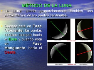 MÉTODO DE LA LUNAMÉTODO DE LA LUNA
• Cuando está enCuando está en FaseFase
CrecienteCreciente, las puntas, las puntas
señalan siempre haciaseñalan siempre hacia
elel EsteEste y cuando estáy cuando está
enen FaseFase
MenguanteMenguante, hacia el, hacia el
OesteOeste..
• LaLa LunaLuna puede proporcionarnos también unapuede proporcionarnos también una
aproximación de los puntos cardinales.aproximación de los puntos cardinales.
 