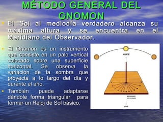 MÉTODO GENERAL DELMÉTODO GENERAL DEL
GNOMONGNOMON
• El Gnomon es un instrumentoEl Gnomon es un instrumento
que consiste en un palo verticalque consiste en un palo vertical
colocado sobre una superficiecolocado sobre una superficie
horizontal. Se observa lahorizontal. Se observa la
variación de la sombra quevariación de la sombra que
proyecta a lo largo del día yproyecta a lo largo del día y
durante el año.durante el año.
• También puede adaptarseTambién puede adaptarse
dándole forma triangular paradándole forma triangular para
formar un Reloj de Sol básico.formar un Reloj de Sol básico.
• El Sol al mediodía verdadero alcanza suEl Sol al mediodía verdadero alcanza su
máxima altura y se encuentra en elmáxima altura y se encuentra en el
Meridiano del Observador.Meridiano del Observador.
 