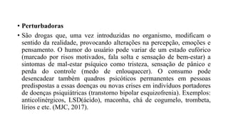 • Perturbadoras
• São drogas que, uma vez introduzidas no organismo, modificam o
sentido da realidade, provocando alterações na percepção, emoções e
pensamento. O humor do usuário pode variar de um estado eufórico
(marcado por risos motivados, fala solta e sensação de bem-estar) a
sintomas de mal-estar psíquico como tristeza, sensação de pânico e
perda do controle (medo de enlouquecer). O consumo pode
desencadear também quadros psicóticos permanentes em pessoas
predispostas a essas doenças ou novas crises em indivíduos portadores
de doenças psiquiátricas (transtorno bipolar esquizofrenia). Exemplos:
anticolinérgicos, LSD(ácido), maconha, chá de cogumelo, trombeta,
lírios e etc. (MJC, 2017).
 