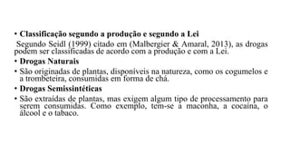• Classificação segundo a produção e segundo a Lei
Segundo Seidl (1999) citado em (Malbergier & Amaral, 2013), as drogas
podem ser classificadas de acordo com a produção e com a Lei.
• Drogas Naturais
• São originadas de plantas, disponíveis na natureza, como os cogumelos e
a trombeteira, consumidas em forma de chá.
• Drogas Semissintéticas
• São extraídas de plantas, mas exigem algum tipo de processamento para
serem consumidas. Como exemplo, tem-se a maconha, a cocaína, o
álcool e o tabaco.
 