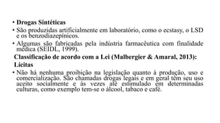• Drogas Sintéticas
• São produzidas artificialmente em laboratório, como o ecstasy, o LSD
e os benzodiazepínicos.
• Algumas são fabricadas pela indústria farmacêutica com finalidade
médica (SEIDL, 1999).
Classificação de acordo com a Lei (Malbergier & Amaral, 2013):
Lícitas
• Não há nenhuma proibição na legislação quanto à produção, uso e
comercialização. São chamadas drogas legais e em geral têm seu uso
aceito socialmente e às vezes até estimulado em determinadas
culturas, como exemplo tem-se o álcool, tabaco e café.
 
