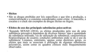 • Ilícitas
• São as drogas proibidas por leis específicas e que têm a produção, a
comercialização e o consumo considerados como crime. A maconha, a
cocaína e o crack são exemplos de drogas ilícitas ou ilegais.
• Efeitos do uso das principais substâncias psico-activas
• Segundo SENAD (2014), os efeitos produzidos pelo uso de uma
substância psicoativa dependem de diversos fatores: tipo e quantidade
da substância utilizada; via de utilização da substância; características
biopsicológicas do usuário; condições ambientais onde se dá o uso da
substância. Listamos, entretanto, apenas como diretrizes gerais, os
efeitos que mais se associam à utilização de algumas substâncias
psicoativas, assim como os quadros clínicos mais frequentemente
observados.
•
 