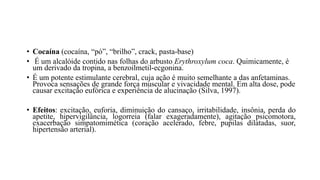 • Cocaína (cocaína, “pó”, “brilho”, crack, pasta-base)
• É um alcalóide contido nas folhas do arbusto Erythroxylum coca. Quimicamente, é
um derivado da tropina, a benzoilmetil-ecgonina.
• É um potente estimulante cerebral, cuja ação é muito semelhante a das anfetaminas.
Provoca sensações de grande força muscular e vivacidade mental. Em alta dose, pode
causar excitação eufórica e experiência de alucinação (Silva, 1997).
• Efeitos: excitação, euforia, diminuição do cansaço, irritabilidade, insônia, perda do
apetite, hipervigilância, logorreia (falar exageradamente), agitação psicomotora,
exacerbação simpatomimética (coração acelerado, febre, pupilas dilatadas, suor,
hipertensão arterial).
 