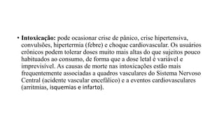 • Intoxicação: pode ocasionar crise de pânico, crise hipertensiva,
convulsões, hipertermia (febre) e choque cardiovascular. Os usuários
crônicos podem tolerar doses muito mais altas do que sujeitos pouco
habituados ao consumo, de forma que a dose letal é variável e
imprevisível. As causas de morte nas intoxicações estão mais
frequentemente associadas a quadros vasculares do Sistema Nervoso
Central (acidente vascular encefálico) e a eventos cardiovasculares
(arritmias, isquemias e infarto).
 