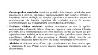 • Outros quadros associados: transtorno psicótico induzido por substâncias, com
alucinações e delírios, transtornos neuropsiquiátricos (em usuários crônicos é
importante realizar avaliação das funções cognitivas e, se necessário, exames de
neuroimagem). As funções cognitivas são avaliadas através de exames
neuropsicológicos que frequentemente incluem testes padronizados.
• Problemas clínicos adicionais: quadros relacionados ao uso de agulhas
contaminadas (endocardite, tétano, abscessos, hepatites virais, êmbolos, infecção
pelo HIV, etc.); comprometimento do septo nasal nos sujeitos que fazem uso por
aspiração (forma inalada); o abuso durante a gravidez pode desencadear abortos
espontâneos, trabalho de parto prematuro e placenta prévia (placenta em
localização inadequada dentro do útero, facilitando hemorragias e abortamento).
• Abstinência: sintomas inespecíficos, cuja remissão ocorre em horas ou dias após
a interrupção do uso. Podem ocorrer reações depressivas importantes, além de
fissura intensa.
 