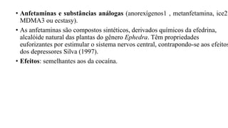 • Anfetaminas e substâncias análogas (anorexígenos1 , metanfetamina, ice2
MDMA3 ou ecstasy).
• As anfetaminas são compostos sintéticos, derivados químicos da efedrina,
alcalóide natural das plantas do gênero Ephedra. Têm propriedades
euforizantes por estimular o sistema nervos central, contrapondo-se aos efeitos
dos depressores Silva (1997).
• Efeitos: semelhantes aos da cocaína.
 