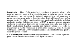 • Intoxicação: efeitos cérebro-vasculares, cardíacos e gastrointestinais estão
entre os sintomas mais sérios associados com o abuso de doses altas de
anfetaminas. Um continuum de sintomas neurológicos está associado a
doses gradativamente maiores de anfetamina, desde cãibras até convulsões,
coma e morte. Os efeitos psíquicos incluem inquietação, disforia, insônia e
confusão mental. Substâncias como MDMA e ecstasy podem acarretar
síndrome hipertérmica (aumento da temperatura corporal), que pode ser
fatal; insuficiência hepática causada por hepatite tóxica, que pode ser
irreversível; e morte relacionada a problemas cardíacos, como fibrilação
ventricular (arritmia). Outros quadros associados: semelhantes aos quadros
descritos para a cocaína.
• 4. Problemas clínicos adicionais: emagrecimento; o uso durante a gravidez
pode causar abortos espontâneos e baixo peso ao nascer.
 