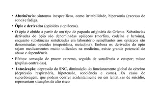 • Abstinência: sintomas inespecíficos, como irritabilidade, hipersonia (excesso de
sono) e fadiga.
• Ópio e derivados (opioides e opiáceos).
• O ópio é obtido a partir de um tipo de papoula originária do Oriente. Substâncias
derivadas do ópio são denominadas opiáceos (morfina, codeína e heroína),
enquanto substâncias sintetizadas em laboratório semelhantes aos opiáceos são
denominadas opioides (meperidina, metadona). Embora os derivados do ópio
sejam medicamentos muito utilizados na medicina, existe grande potencial de
abuso e dependência.
• Efeitos: sensação de prazer extremo, seguida de sonolência e estupor; miose
(pupilas contraídas).
• Intoxicação: depressão do SNC, diminuição do funcionamento global do cérebro
(depressão respiratória, hipotensão, sonolência e coma). Os casos de
superdosagem, que podem ocorrer acidentalmente ou em tentativas de suicídio,
representam situações de alto risco
 