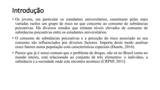 Introdução
• Os jovens, em particular os estudantes universitários, constituem pelas mais
variadas razões um grupo de risco no que concerne ao consumo de substâncias
psicoativas. Há diversos estudos que relatam níveis elevados de consumo de
substâncias psicoativas entre os estudantes universitários.
• O consumo de substâncias psicoativas e a perceção do risco associado ao seu
consumo são influenciados por diversos factores. Importa deste modo analisar
esses fatores numa população com características especiais (Duarte, 2016).
• Parece que já é senso comum que o problema de drogas, não só no Brasil como no
mundo inteiro, está relacionado ao conjunto de três elementos: o individuo, a
substância e a sociedade onde este encontro acontece (CRPSP, 2011).
 