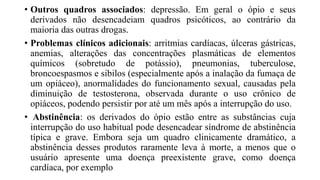 • Outros quadros associados: depressão. Em geral o ópio e seus
derivados não desencadeiam quadros psicóticos, ao contrário da
maioria das outras drogas.
• Problemas clínicos adicionais: arritmias cardíacas, úlceras gástricas,
anemias, alterações das concentrações plasmáticas de elementos
químicos (sobretudo de potássio), pneumonias, tuberculose,
broncoespasmos e sibilos (especialmente após a inalação da fumaça de
um opiáceo), anormalidades do funcionamento sexual, causadas pela
diminuição de testosterona, observada durante o uso crônico de
opiáceos, podendo persistir por até um mês após a interrupção do uso.
• Abstinência: os derivados do ópio estão entre as substâncias cuja
interrupção do uso habitual pode desencadear síndrome de abstinência
típica e grave. Embora seja um quadro clinicamente dramático, a
abstinência desses produtos raramente leva à morte, a menos que o
usuário apresente uma doença preexistente grave, como doença
cardíaca, por exemplo
 