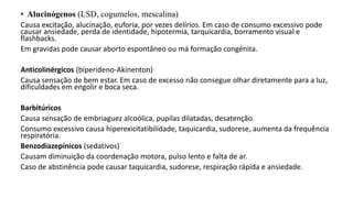 • Alucinógenos (LSD, cogumelos, mescalina)
Causa excitação, alucinação, euforia, por vezes delírios. Em caso de consumo excessivo pode
causar ansiedade, perda de identidade, hipotermia, tarquicardia, borramento visual e
flashbacks.
Em gravidas pode causar aborto espontâneo ou má formação congénita.
Anticolinérgicos (biperideno-Akinenton)
Causa sensação de bem estar. Em caso de excesso não consegue olhar diretamente para a luz,
dificuldades em engolir e boca seca.
Barbitúricos
Causa sensação de embriaguez alcoólica, pupilas dilatadas, desatenção.
Consumo excessivo causa hiperexicitatibilidade, taquicardia, sudorese, aumenta da frequência
respiratória.
Benzodiazepínicos (sedativos)
Causam diminuição da coordenação motora, pulso lento e falta de ar.
Caso de abstinência pode causar taquicardia, sudorese, respiração rápida e ansiedade.
 