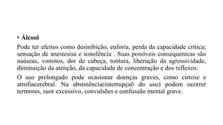 • Álcool
Pode ter efeitos como desinibição, euforia, perda da capacidade crítica;
sensação de anestesisa e sonolência . Suas possíveis consequenicas são
naúseas, vomitos, dor de cabeça, tontura, liberação da agressividade,
diminuição da atenção, da capacidade de concentração e dos reflexos.
O uso prolongado pode ocasionar doenças graves, como cirrose e
atrofiacerebral. Na abstinência(interrupçaõ do uso) podem ocorrer
termores, suor excessivo, convulsões e confusaão mental grave.
 