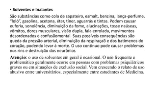 • Solventes e Inalantes
São substâncias como cola de sapateiro, esmalt, benzina, lança-perfume,
“loló”, gasolina, acetona, éter, tíner, aguarrás e tintas. Podem causar
euforia, sonolência, diminuição da fome, alucinações, tosse naúseas,
vômitos, dores musculares, visão dupla, fala enrolada, movimentos
desordenados e confusãomental. Suas possíveis consequências são
queda da pressão arterial, diminuição da respiraçaõ e dos batimenos do
coração, podendo levar à morte. O uso continuo pode causar problemas
nos rins e destruição dos neurônios
Atenção: o uso de solventes em geral é ocasional. O uso frequente e
problemático geralmente ocorre em pessoas com problemas psiquiátricos
graves ou em situações de exclusão social. Vem crescendo o relato de uso
abusivo entre universitários, especialmente entre estudantes de Medicina.
 